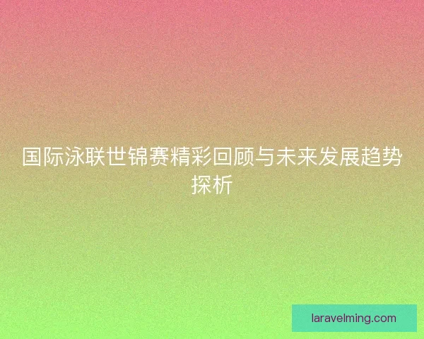 国际泳联世锦赛精彩回顾与未来发展趋势探析