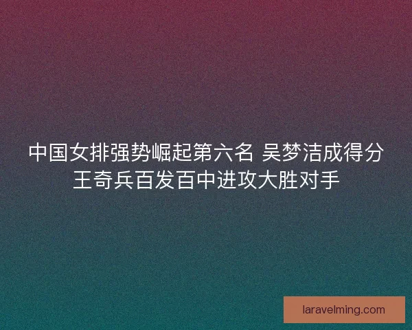 中国女排强势崛起第六名 吴梦洁成得分王奇兵百发百中进攻大胜对手