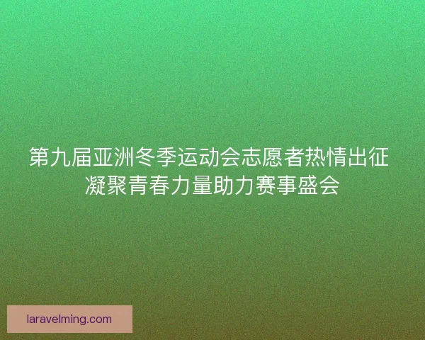 第九届亚洲冬季运动会志愿者热情出征 凝聚青春力量助力赛事盛会