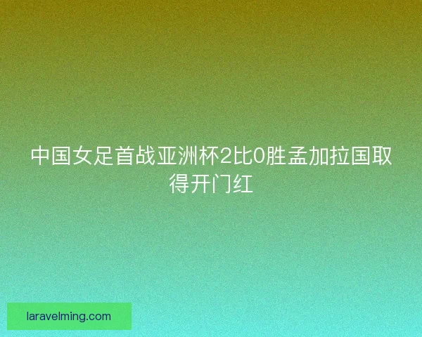 中国女足首战亚洲杯2比0胜孟加拉国取得开门红