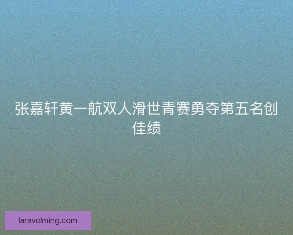 张嘉轩黄一航双人滑世青赛勇夺第五名创佳绩