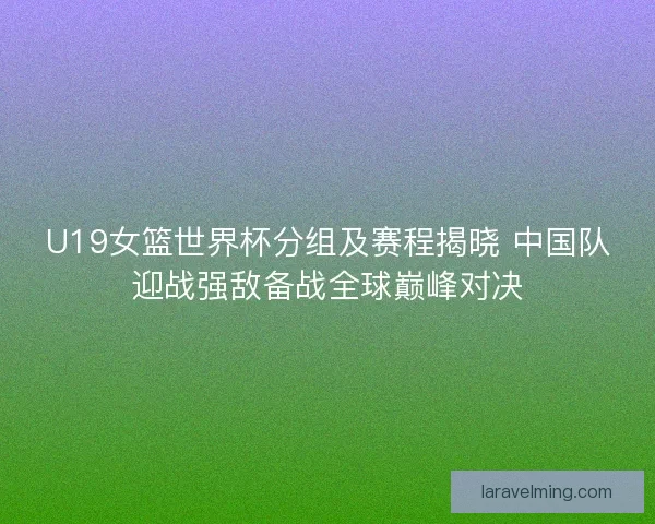 U19女篮世界杯分组及赛程揭晓 中国队迎战强敌备战全球巅峰对决